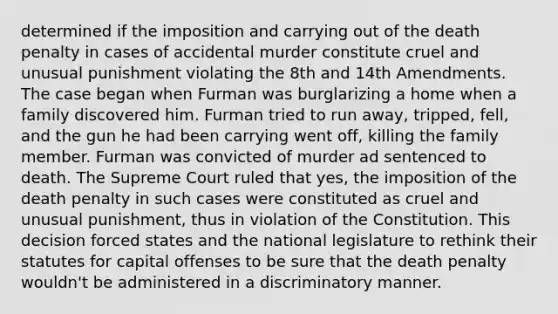 determined if the imposition and carrying out of the death penalty in cases of accidental murder constitute cruel and unusual punishment violating the 8th and 14th Amendments. The case began when Furman was burglarizing a home when a family discovered him. Furman tried to run away, tripped, fell, and the gun he had been carrying went off, killing the family member. Furman was convicted of murder ad sentenced to death. The Supreme Court ruled that yes, the imposition of the death penalty in such cases were constituted as cruel and unusual punishment, thus in violation of the Constitution. This decision forced states and the national legislature to rethink their statutes for capital offenses to be sure that the death penalty wouldn't be administered in a discriminatory manner.