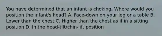 You have determined that an infant is choking. Where would you position the infant's head? A. Face-down on your leg or a table B. Lower than the chest C. Higher than the chest as if in a sitting position D. In the head-tilt/chin-lift position