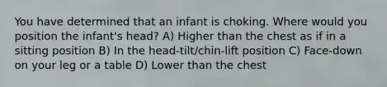 You have determined that an infant is choking. Where would you position the infant's head? A) Higher than the chest as if in a sitting position B) In the head-tilt/chin-lift position C) Face-down on your leg or a table D) Lower than the chest