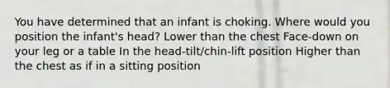 You have determined that an infant is choking. Where would you position the infant's head? Lower than the chest Face-down on your leg or a table In the head-tilt/chin-lift position Higher than the chest as if in a sitting position