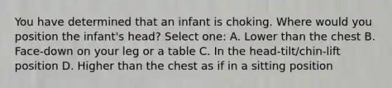 You have determined that an infant is choking. Where would you position the infant's head? Select one: A. Lower than the chest B. Face-down on your leg or a table C. In the head-tilt/chin-lift position D. Higher than the chest as if in a sitting position