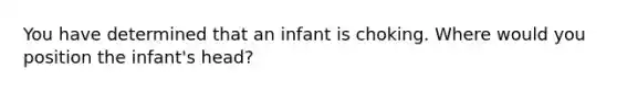 You have determined that an infant is choking. Where would you position the infant's head?