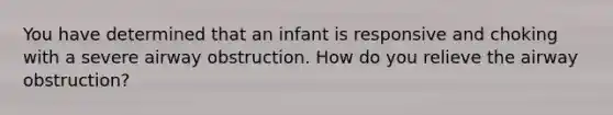 You have determined that an infant is responsive and choking with a severe airway obstruction. How do you relieve the airway obstruction?