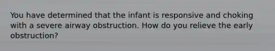 You have determined that the infant is responsive and choking with a severe airway obstruction. How do you relieve the early obstruction?