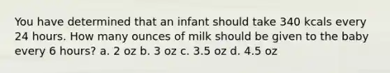 You have determined that an infant should take 340 kcals every 24 hours. How many ounces of milk should be given to the baby every 6 hours? a. 2 oz b. 3 oz c. 3.5 oz d. 4.5 oz