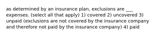 as determined by an insurance plan, exclusions are ___ expenses. (select all that apply) 1) covered 2) uncovered 3) unpaid (exclusions are not covered by the insurance company and therefore not paid by the insurance company) 4) paid