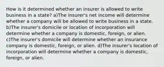 How is it determined whether an insurer is allowed to write business in a state? a)The insurer's net income will determine whether a company will be allowed to write business in a state. b)The insurer's domicile or location of incorporation will determine whether a company is domestic, foreign, or alien. c)The insurer's domicile will determine whether an insurance company is domestic, foreign, or alien. d)The insurer's location of incorporation will determine whether a company is domestic, foreign, or alien.