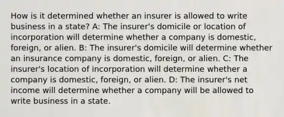 How is it determined whether an insurer is allowed to write business in a state? A: The insurer's domicile or location of incorporation will determine whether a company is domestic, foreign, or alien. B: The insurer's domicile will determine whether an insurance company is domestic, foreign, or alien. C: The insurer's location of incorporation will determine whether a company is domestic, foreign, or alien. D: The insurer's net income will determine whether a company will be allowed to write business in a state.