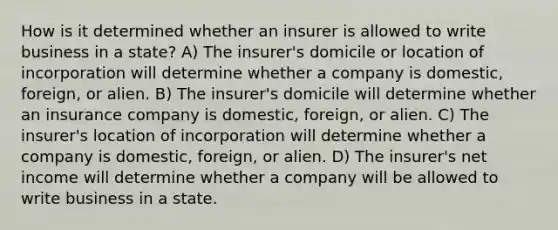 How is it determined whether an insurer is allowed to write business in a state? A) The insurer's domicile or location of incorporation will determine whether a company is domestic, foreign, or alien. B) The insurer's domicile will determine whether an insurance company is domestic, foreign, or alien. C) The insurer's location of incorporation will determine whether a company is domestic, foreign, or alien. D) The insurer's net income will determine whether a company will be allowed to write business in a state.