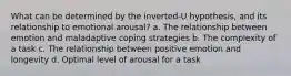 What can be determined by the inverted-U hypothesis, and its relationship to emotional arousal? a. The relationship between emotion and maladaptive coping strategies b. The complexity of a task c. The relationship between positive emotion and longevity d. Optimal level of arousal for a task