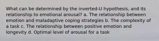 What can be determined by the inverted-U hypothesis, and its relationship to emotional arousal? a. The relationship between emotion and maladaptive coping strategies b. The complexity of a task c. The relationship between positive emotion and longevity d. Optimal level of arousal for a task