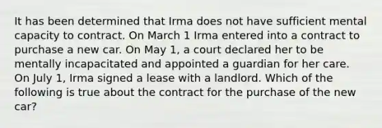 It has been determined that Irma does not have sufficient mental capacity to contract. On March 1 Irma entered into a contract to purchase a new car. On May 1, a court declared her to be mentally incapacitated and appointed a guardian for her care. On July 1, Irma signed a lease with a landlord. Which of the following is true about the contract for the purchase of the new car?