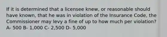 If it is determined that a licensee knew, or reasonable should have known, that he was in violation of the Insurance Code, the Commissioner may levy a fine of up to how much per violation? A- 500 B- 1,000 C- 2,500 D- 5,000