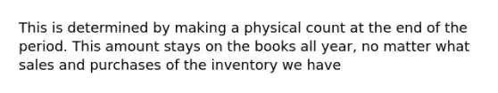 This is determined by making a physical count at the end of the period. This amount stays on the books all year, no matter what sales and purchases of the inventory we have