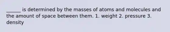 ______ is determined by the masses of atoms and molecules and the amount of space between them. 1. weight 2. pressure 3. density