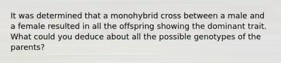 It was determined that a monohybrid cross between a male and a female resulted in all the offspring showing the dominant trait. What could you deduce about all the possible genotypes of the parents?