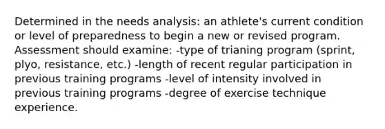 Determined in the needs analysis: an athlete's current condition or level of preparedness to begin a new or revised program. Assessment should examine: -type of trianing program (sprint, plyo, resistance, etc.) -length of recent regular participation in previous training programs -level of intensity involved in previous training programs -degree of exercise technique experience.