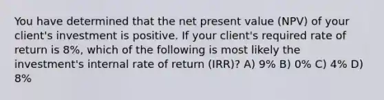 You have determined that the net present value (NPV) of your client's investment is positive. If your client's required rate of return is 8%, which of the following is most likely the investment's internal rate of return (IRR)? A) 9% B) 0% C) 4% D) 8%