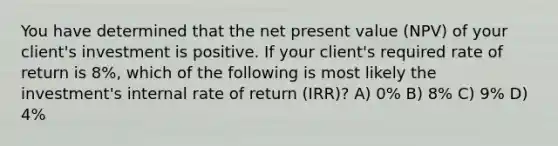 You have determined that the net present value (NPV) of your client's investment is positive. If your client's required rate of return is 8%, which of the following is most likely the investment's internal rate of return (IRR)? A) 0% B) 8% C) 9% D) 4%