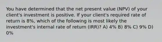 You have determined that the net present value (NPV) of your client's investment is positive. If your client's required rate of return is 8%, which of the following is most likely the investment's internal rate of return (IRR)? A) 4% B) 8% C) 9% D) 0%