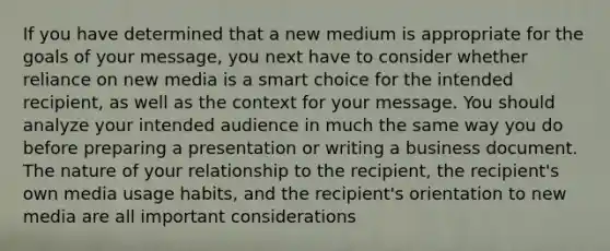 If you have determined that a new medium is appropriate for the goals of your message, you next have to consider whether reliance on new media is a smart choice for the intended recipient, as well as the context for your message. You should analyze your intended audience in much the same way you do before preparing a presentation or writing a business document. The nature of your relationship to the recipient, the recipient's own media usage habits, and the recipient's orientation to new media are all important considerations