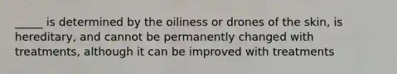 _____ is determined by the oiliness or drones of the skin, is hereditary, and cannot be permanently changed with treatments, although it can be improved with treatments