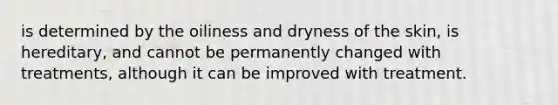 is determined by the oiliness and dryness of the skin, is hereditary, and cannot be permanently changed with treatments, although it can be improved with treatment.