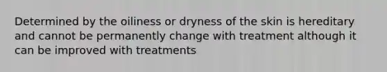 Determined by the oiliness or dryness of the skin is hereditary and cannot be permanently change with treatment although it can be improved with treatments