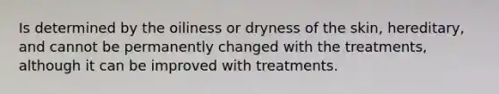 Is determined by the oiliness or dryness of the skin, hereditary, and cannot be permanently changed with the treatments, although it can be improved with treatments.