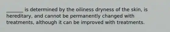 _______ is determined by the oiliness dryness of the skin, is hereditary, and cannot be permanently changed with treatments, although it can be improved with treatments.