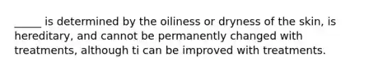 _____ is determined by the oiliness or dryness of the skin, is hereditary, and cannot be permanently changed with treatments, although ti can be improved with treatments.