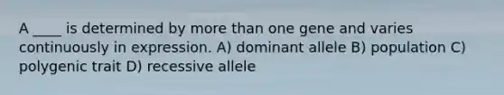 A ____ is determined by more than one gene and varies continuously in expression. A) dominant allele B) population C) polygenic trait D) recessive allele