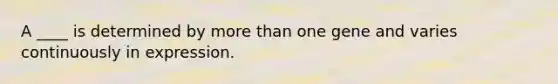 A ____ is determined by <a href='https://www.questionai.com/knowledge/keWHlEPx42-more-than' class='anchor-knowledge'>more than</a> one gene and varies continuously in expression.