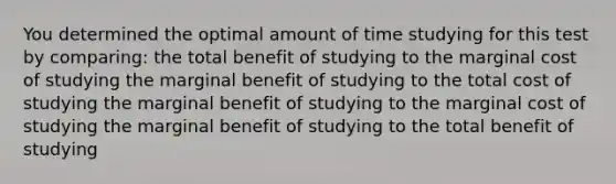 You determined the optimal amount of time studying for this test by comparing: the total benefit of studying to the marginal cost of studying the marginal benefit of studying to the total cost of studying the marginal benefit of studying to the marginal cost of studying the marginal benefit of studying to the total benefit of studying