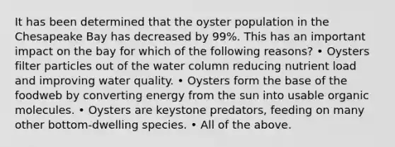 It has been determined that the oyster population in the Chesapeake Bay has decreased by 99%. This has an important impact on the bay for which of the following reasons? • Oysters filter particles out of the water column reducing nutrient load and improving water quality. • Oysters form the base of the foodweb by converting energy from the sun into usable organic molecules. • Oysters are keystone predators, feeding on many other bottom-dwelling species. • All of the above.