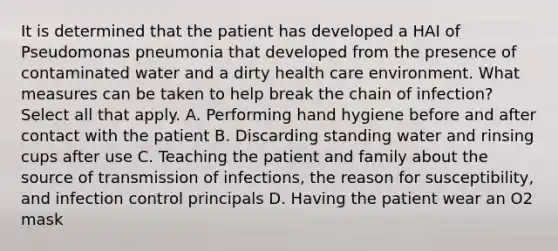 It is determined that the patient has developed a HAI of Pseudomonas pneumonia that developed from the presence of contaminated water and a dirty health care environment. What measures can be taken to help break the chain of infection? Select all that apply. A. Performing hand hygiene before and after contact with the patient B. Discarding standing water and rinsing cups after use C. Teaching the patient and family about the source of transmission of infections, the reason for susceptibility, and infection control principals D. Having the patient wear an O2 mask