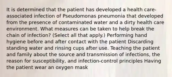 It is determined that the patient has developed a health care-associated infection of Pseudomonas pneumonia that developed from the presence of contaminated water and a dirty health care environment. What measures can be taken to help break the chain of infection? (Select all that apply.) Performing hand hygiene before and after contact with the patient Discarding standing water and rinsing cups after use. Teaching the patient and family about the source and transmission of infections, the reason for susceptibility, and infection-control principles Having the patient wear an oxygen mask