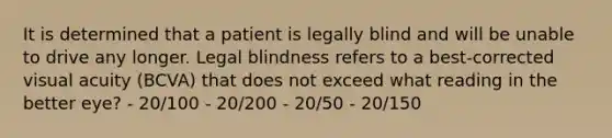 It is determined that a patient is legally blind and will be unable to drive any longer. Legal blindness refers to a best-corrected visual acuity (BCVA) that does not exceed what reading in the better eye? - 20/100 - 20/200 - 20/50 - 20/150