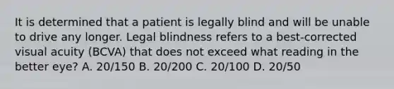 It is determined that a patient is legally blind and will be unable to drive any longer. Legal blindness refers to a best-corrected visual acuity (BCVA) that does not exceed what reading in the better eye? A. 20/150 B. 20/200 C. 20/100 D. 20/50