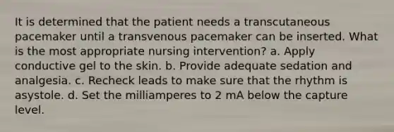 It is determined that the patient needs a transcutaneous pacemaker until a transvenous pacemaker can be inserted. What is the most appropriate nursing intervention? a. Apply conductive gel to the skin. b. Provide adequate sedation and analgesia. c. Recheck leads to make sure that the rhythm is asystole. d. Set the milliamperes to 2 mA below the capture level.