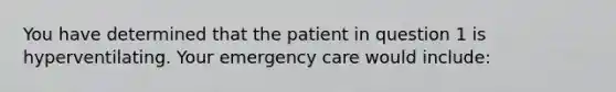 You have determined that the patient in question 1 is hyperventilating. Your emergency care would include: