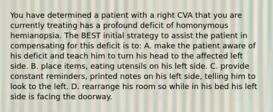 You have determined a patient with a right CVA that you are currently treating has a profound deficit of homonymous hemianopsia. The BEST initial strategy to assist the patient in compensating for this deficit is to: A. make the patient aware of his deficit and teach him to turn his head to the affected left side. B. place items, eating utensils on his left side. C. provide constant reminders, printed notes on his left side, telling him to look to the left. D. rearrange his room so while in his bed his left side is facing the doorway.