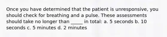 Once you have determined that the patient is unresponsive, you should check for breathing and a pulse. These assessments should take no longer than _____ in total: a. 5 seconds b. 10 seconds c. 5 minutes d. 2 minutes