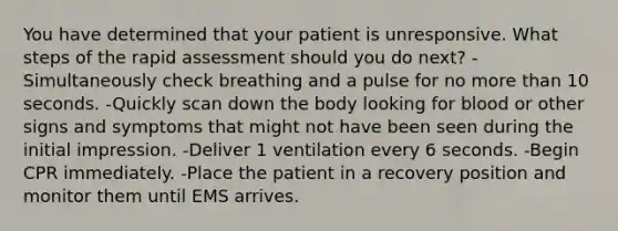 You have determined that your patient is unresponsive. What steps of the rapid assessment should you do next? -Simultaneously check breathing and a pulse for no more than 10 seconds. -Quickly scan down the body looking for blood or other signs and symptoms that might not have been seen during the initial impression. -Deliver 1 ventilation every 6 seconds. -Begin CPR immediately. -Place the patient in a recovery position and monitor them until EMS arrives.