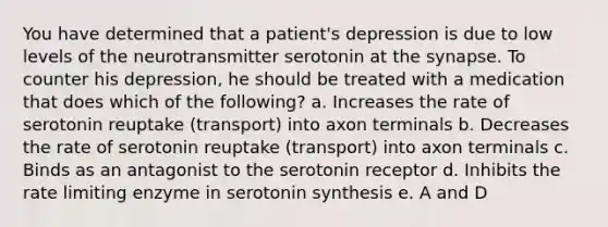 You have determined that a patient's depression is due to low levels of the neurotransmitter serotonin at <a href='https://www.questionai.com/knowledge/kTCXU7vaKU-the-synapse' class='anchor-knowledge'>the synapse</a>. To counter his depression, he should be treated with a medication that does which of the following? a. Increases the rate of serotonin reuptake (transport) into axon terminals b. Decreases the rate of serotonin reuptake (transport) into axon terminals c. Binds as an antagonist to the serotonin receptor d. Inhibits the rate limiting enzyme in serotonin synthesis e. A and D