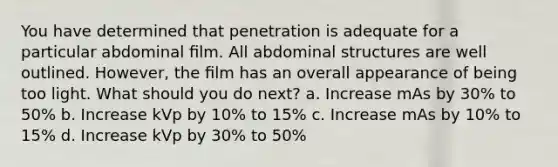 You have determined that penetration is adequate for a particular abdominal ﬁlm. All abdominal structures are well outlined. However, the ﬁlm has an overall appearance of being too light. What should you do next? a. Increase mAs by 30% to 50% b. Increase kVp by 10% to 15% c. Increase mAs by 10% to 15% d. Increase kVp by 30% to 50%