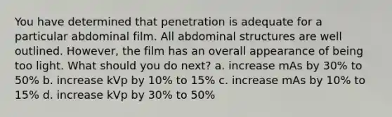 You have determined that penetration is adequate for a particular abdominal film. All abdominal structures are well outlined. However, the film has an overall appearance of being too light. What should you do next? a. increase mAs by 30% to 50% b. increase kVp by 10% to 15% c. increase mAs by 10% to 15% d. increase kVp by 30% to 50%