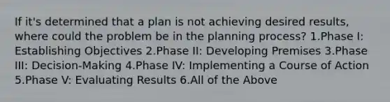 If it's determined that a plan is not achieving desired results, where could the problem be in the planning process? 1.Phase I: Establishing Objectives 2.Phase II: Developing Premises 3.Phase III: Decision-Making 4.Phase IV: Implementing a Course of Action 5.Phase V: Evaluating Results 6.All of the Above