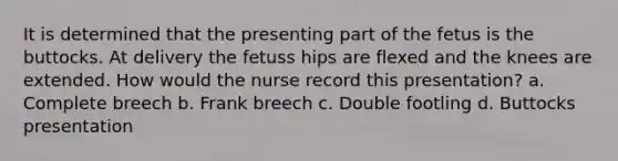 It is determined that the presenting part of the fetus is the buttocks. At delivery the fetuss hips are flexed and the knees are extended. How would the nurse record this presentation? a. Complete breech b. Frank breech c. Double footling d. Buttocks presentation