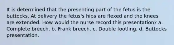 It is determined that the presenting part of the fetus is the buttocks. At delivery the fetus's hips are flexed and the knees are extended. How would the nurse record this presentation? a. Complete breech. b. Frank breech. c. Double footling. d. Buttocks presentation.